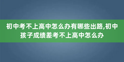 初中考不上高中怎么办有哪些出路,初中孩子成绩差考不上高中怎么办